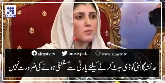 عائشہ گلالئی کو ڈی سیٹ کر نے کیلئے پارٹی سے مستعفی ہونے کی ضرورت نہیں