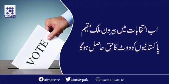 اب انتخابات میں بیرون ملک مقیم پاکستانیوں کو ووٹ کا حق حا صل ہو گا
